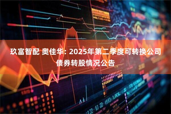 玖富智配 奥佳华: 2025年第二季度可转换公司债券转股情况公告
