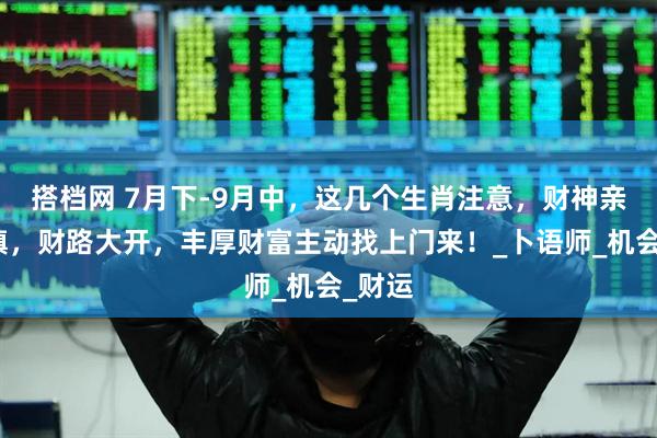 搭档网 7月下-9月中，这几个生肖注意，财神亲自坐镇，财路大开，丰厚财富主动找上门来！_卜语师_机会_财运
