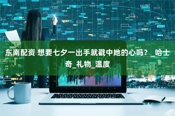 东南配资 想要七夕一出手就戳中她的心吗？_哈士奇_礼物_温度