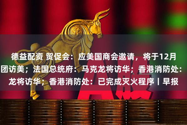 德益配资 贸促会：应美国商会邀请，将于12月初组织中国企业家代表团访美；法国总统府：马克龙将访华；香港消防处：已完成灭火程序丨早报