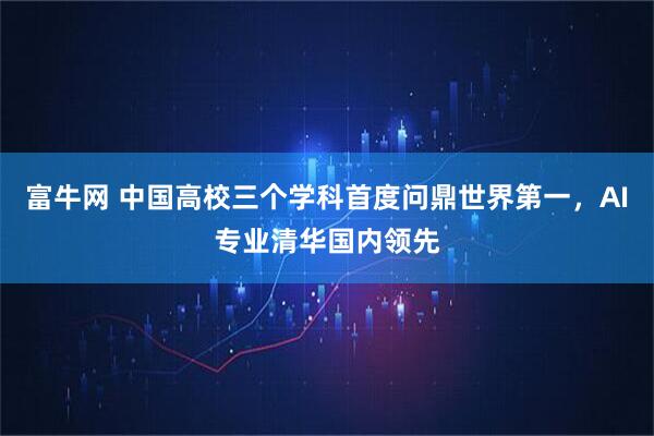 富牛网 中国高校三个学科首度问鼎世界第一，AI专业清华国内领先
