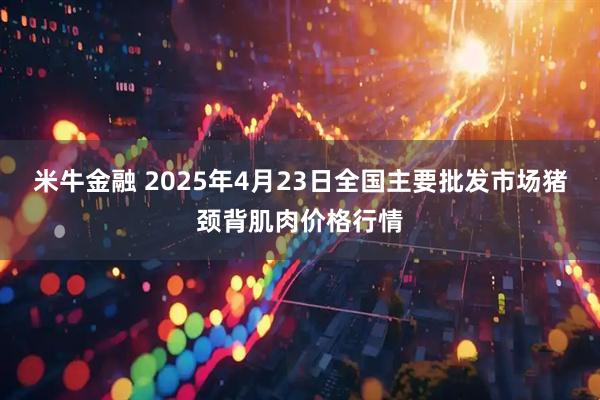 米牛金融 2025年4月23日全国主要批发市场猪颈背肌肉价格行情
